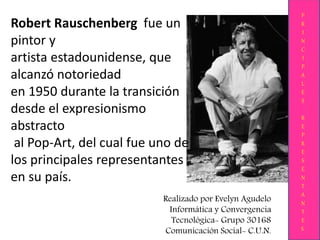 Robert Rauschenberg fue un
pintor y
artista estadounidense, que
alcanzó notoriedad
en 1950 durante la transición
desde el expresionismo
abstracto
al Pop-Art, del cual fue uno de
los principales representantes
en su país.
P
R
I
N
C
I
P
A
L
E
S
R
E
P
R
E
S
E
N
T
A
N
T
E
S
Realizado por Evelyn Agudelo
Informática y Convergencia
Tecnológica- Grupo 30168
Comunicación Social- C.U.N.
 