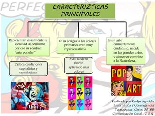 CARACTERIZTICAS
PRINCIPALES
Representar visualmente la
sociedad de consumo
por eso su nombre
‘’arte popular’’
Critica condiciones
capitalistas y
tecnológicas.
En su serigrafía los colores
primarios eran muy
representativos.
Mas tarde se
fueron
aplicando mas
colores
Es un arte
eminentemente
ciudadano, nacido
en las grandes urbes,
y ajeno por completo
a la Naturaleza.
Realizado por Evelyn Agudelo
Informática y Convergencia
Tecnológica- Grupo 30168
Comunicación Social- C.U.N.
 