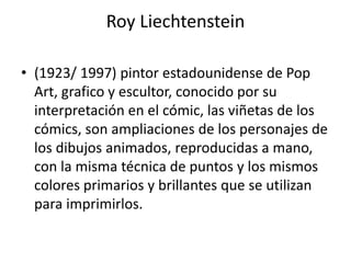 Roy Liechtenstein
• (1923/ 1997) pintor estadounidense de Pop
Art, grafico y escultor, conocido por su
interpretación en el cómic, las viñetas de los
cómics, son ampliaciones de los personajes de
los dibujos animados, reproducidas a mano,
con la misma técnica de puntos y los mismos
colores primarios y brillantes que se utilizan
para imprimirlos.
 