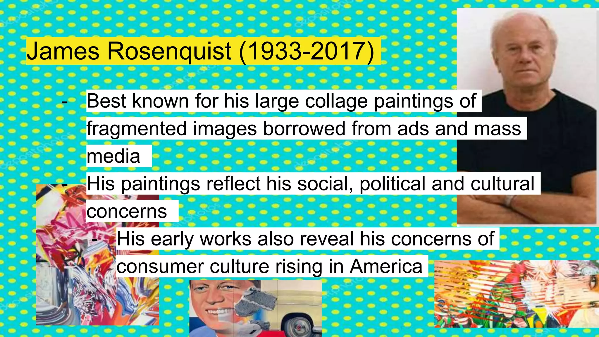 James Rosenquist (1933-2017)
- Best known for his large collage paintings of
fragmented images borrowed from ads and mass
media
- His paintings reflect his social, political and cultural
concerns
- His early works also reveal his concerns of
consumer culture rising in America
 