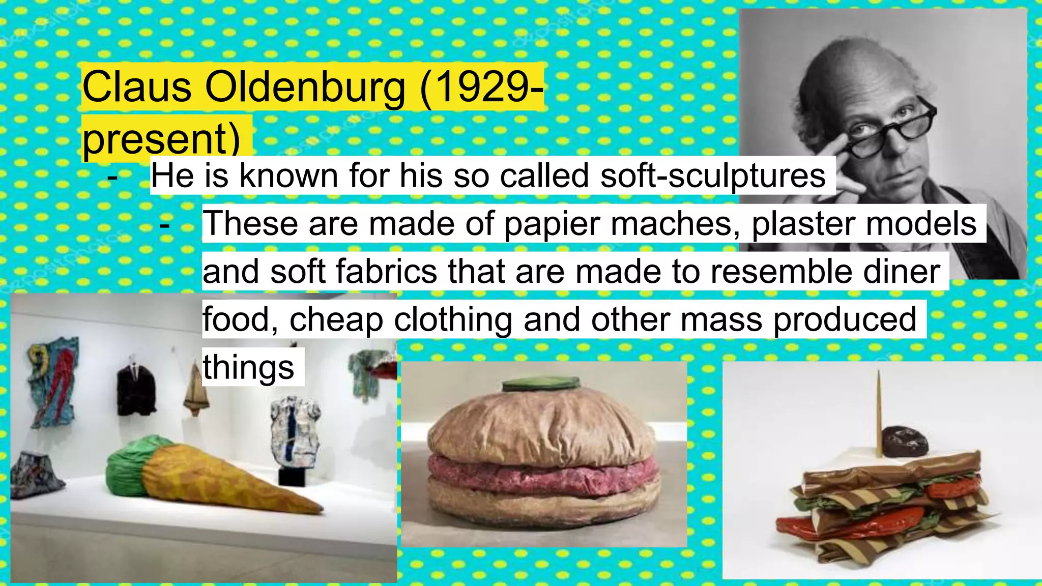 Claus Oldenburg (1929-
present)
- He is known for his so called soft-sculptures
- These are made of papier maches, plaster models
and soft fabrics that are made to resemble diner
food, cheap clothing and other mass produced
things
 
