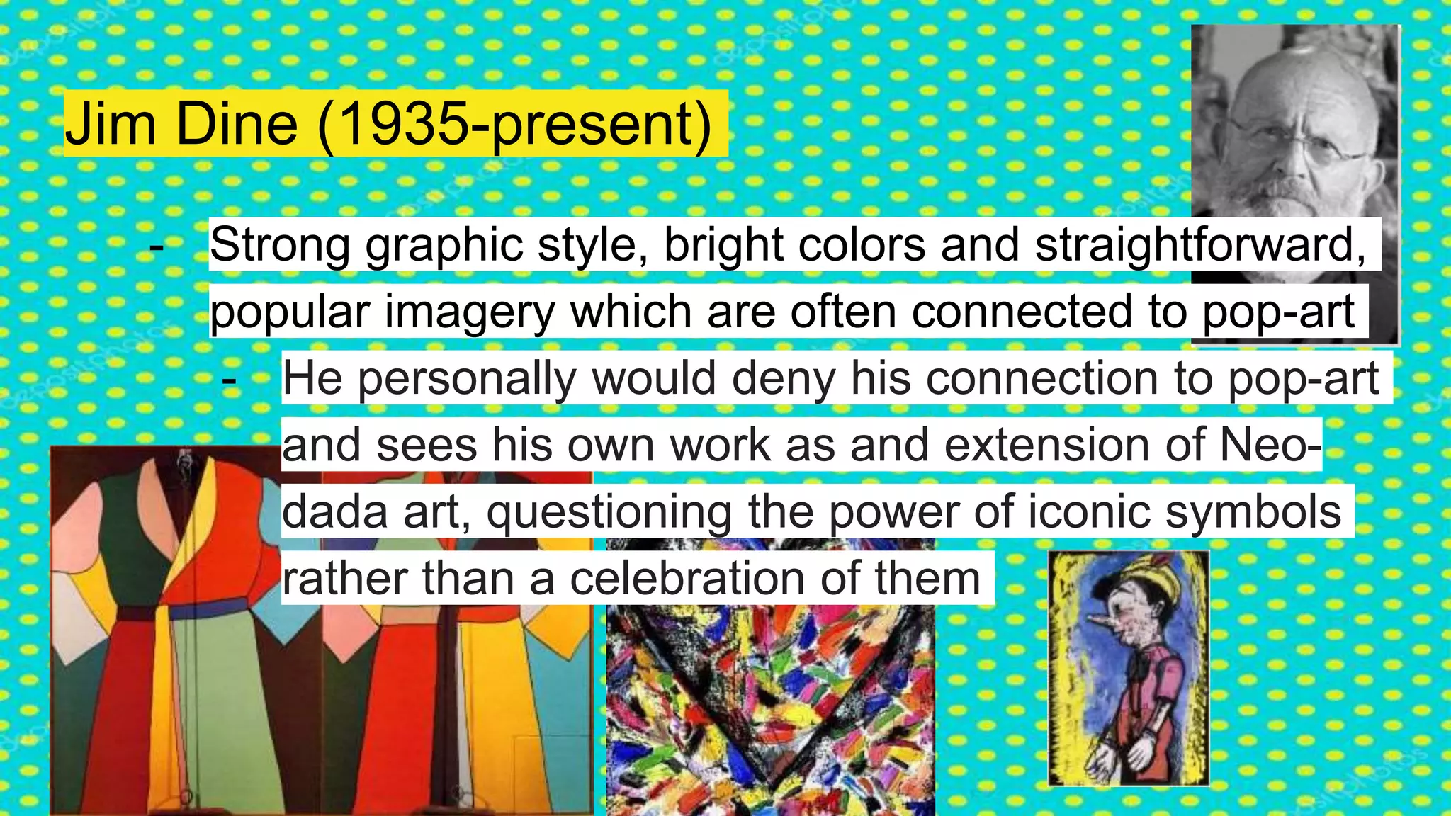 Jim Dine (1935-present)
- Strong graphic style, bright colors and straightforward,
popular imagery which are often connected to pop-art
- He personally would deny his connection to pop-art
and sees his own work as and extension of Neo-
dada art, questioning the power of iconic symbols
rather than a celebration of them
 