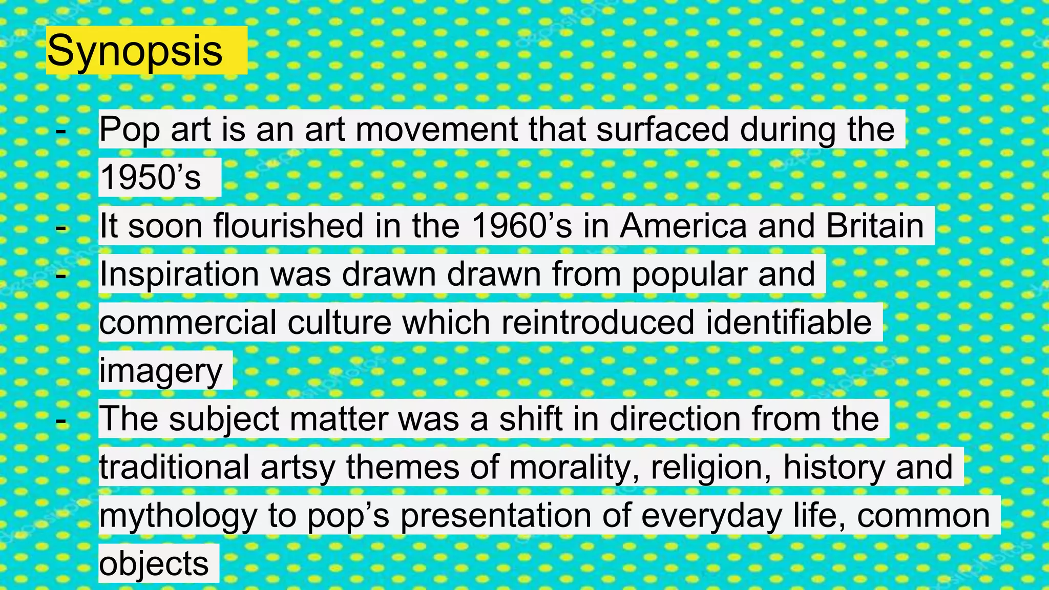 Synopsis
- Pop art is an art movement that surfaced during the
1950’s
- It soon flourished in the 1960’s in America and Britain
- Inspiration was drawn drawn from popular and
commercial culture which reintroduced identifiable
imagery
- The subject matter was a shift in direction from the
traditional artsy themes of morality, religion, history and
mythology to pop’s presentation of everyday life, common
objects
 