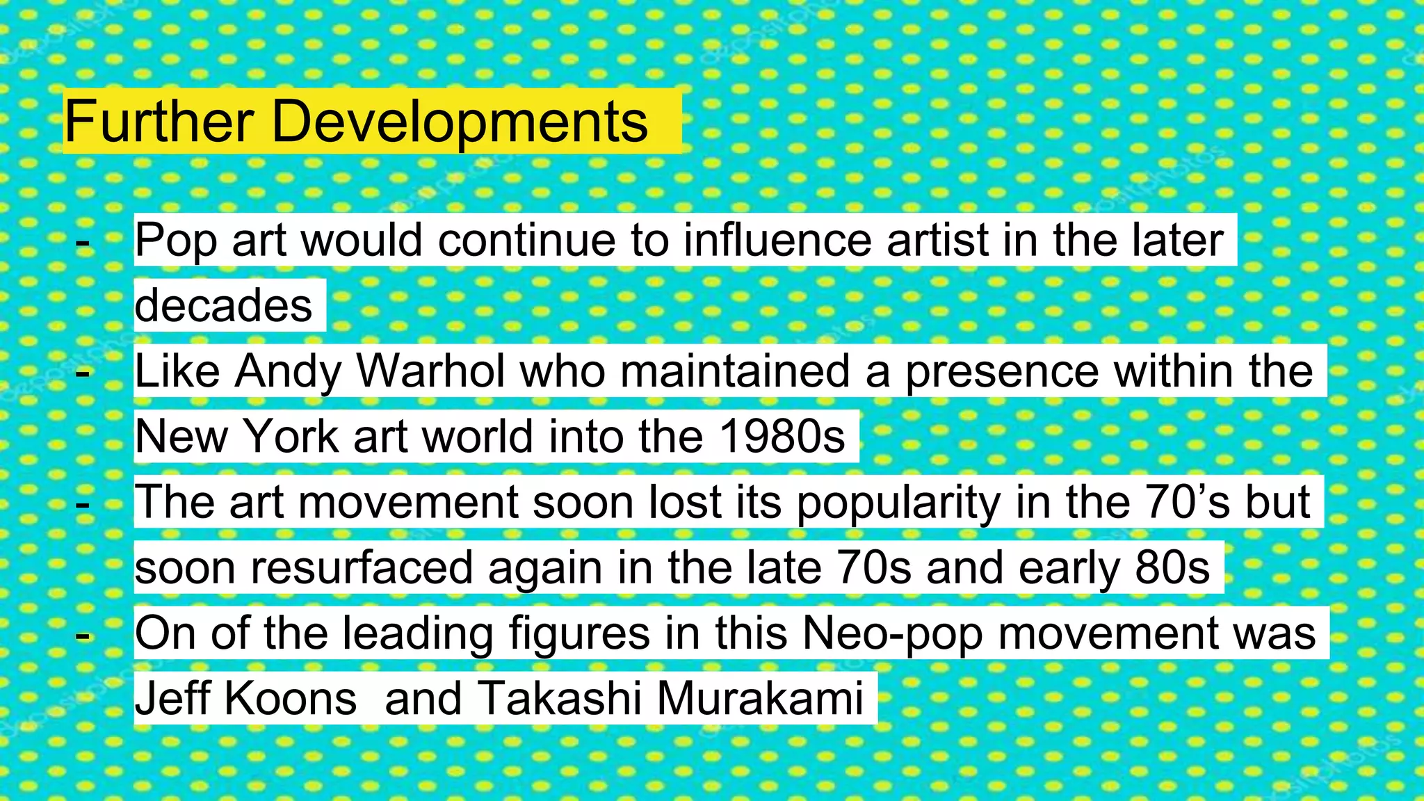Further Developments
- Pop art would continue to influence artist in the later
decades
- Like Andy Warhol who maintained a presence within the
New York art world into the 1980s
- The art movement soon lost its popularity in the 70’s but
soon resurfaced again in the late 70s and early 80s
- On of the leading figures in this Neo-pop movement was
Jeff Koons and Takashi Murakami
 