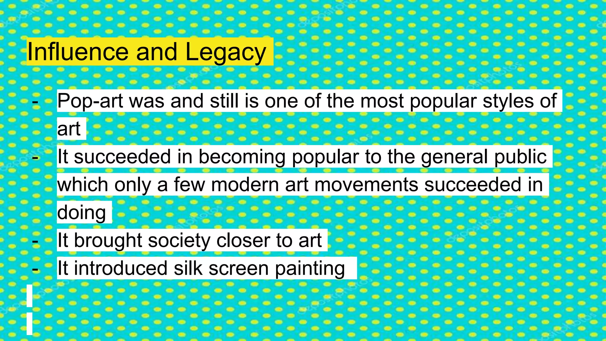 Influence and Legacy
- Pop-art was and still is one of the most popular styles of
art
- It succeeded in becoming popular to the general public
which only a few modern art movements succeeded in
doing
- It brought society closer to art
- It introduced silk screen painting
 