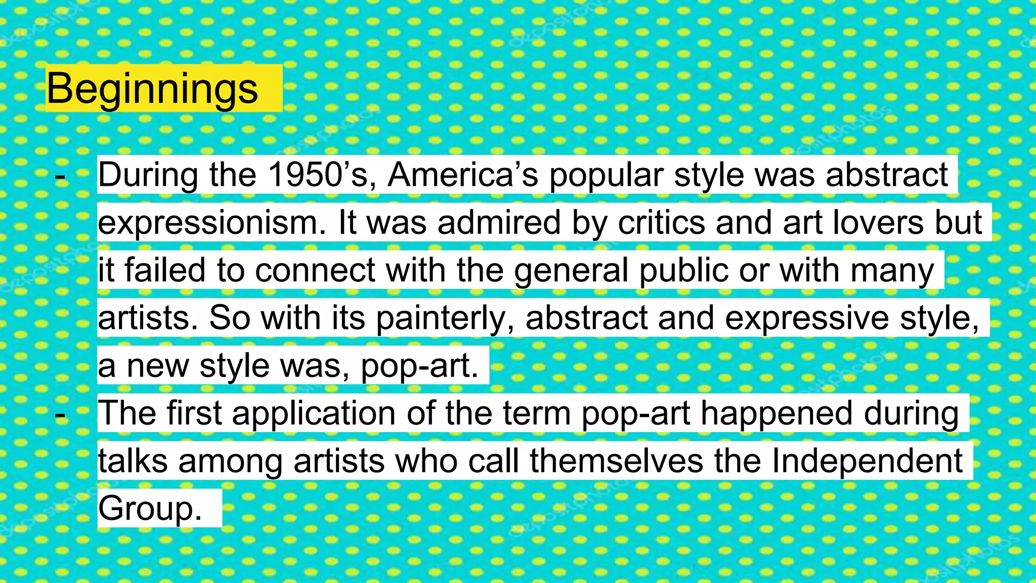 Beginnings
- During the 1950’s, America’s popular style was abstract
expressionism. It was admired by critics and art lovers but
it failed to connect with the general public or with many
artists. So with its painterly, abstract and expressive style,
a new style was, pop-art.
- The first application of the term pop-art happened during
talks among artists who call themselves the Independent
Group.
 