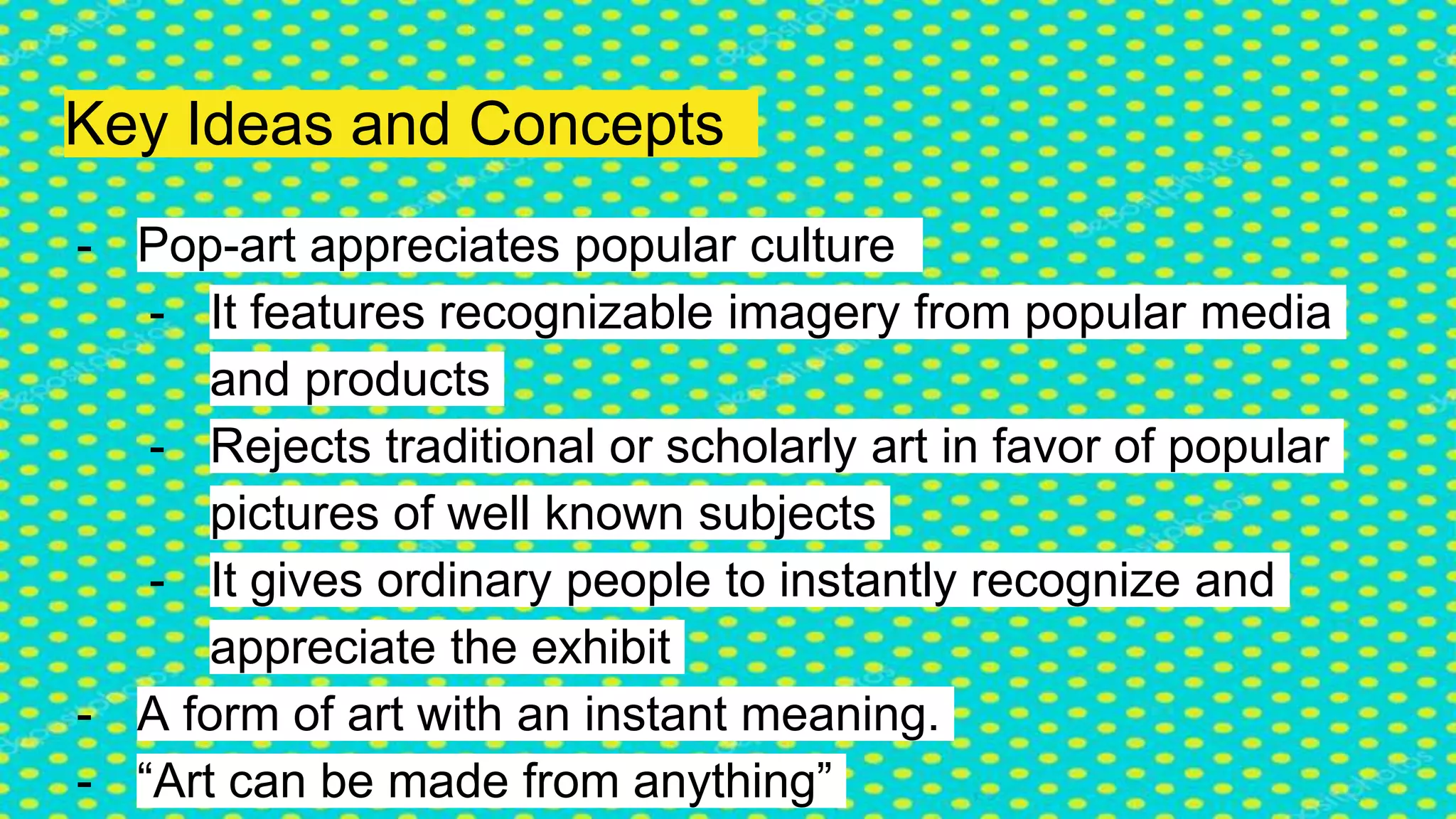 Key Ideas and Concepts
- Pop-art appreciates popular culture
- It features recognizable imagery from popular media
and products
- Rejects traditional or scholarly art in favor of popular
pictures of well known subjects
- It gives ordinary people to instantly recognize and
appreciate the exhibit
- A form of art with an instant meaning.
- “Art can be made from anything”
 