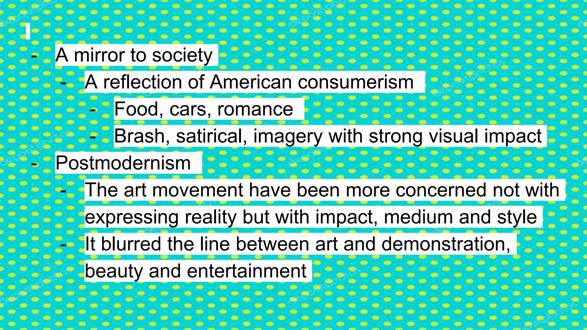 - A mirror to society
- A reflection of American consumerism
- Food, cars, romance
- Brash, satirical, imagery with strong visual impact
- Postmodernism
- The art movement have been more concerned not with
expressing reality but with impact, medium and style
- It blurred the line between art and demonstration,
beauty and entertainment
 