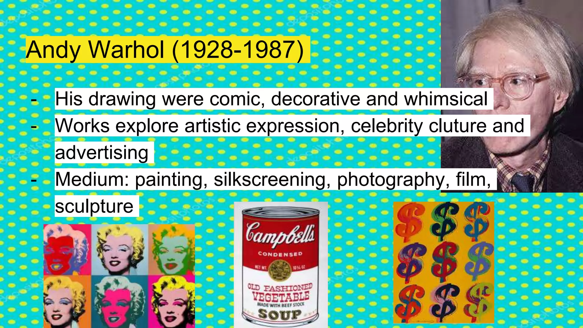 Andy Warhol (1928-1987)
- His drawing were comic, decorative and whimsical
- Works explore artistic expression, celebrity cluture and
advertising
- Medium: painting, silkscreening, photography, film,
sculpture
 