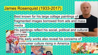 James Rosenquist (1933-2017)
- Best known for his large collage paintings of
fragmented images borrowed from ads and mass
media
- His paintings reflect his social, political and cultural
concerns
- His early works also reveal his concerns of
consumer culture rising in America
 