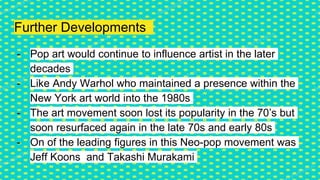 Further Developments
- Pop art would continue to influence artist in the later
decades
- Like Andy Warhol who maintained a presence within the
New York art world into the 1980s
- The art movement soon lost its popularity in the 70’s but
soon resurfaced again in the late 70s and early 80s
- On of the leading figures in this Neo-pop movement was
Jeff Koons and Takashi Murakami
 