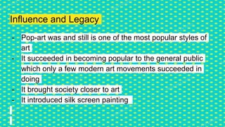 Influence and Legacy
- Pop-art was and still is one of the most popular styles of
art
- It succeeded in becoming popular to the general public
which only a few modern art movements succeeded in
doing
- It brought society closer to art
- It introduced silk screen painting
 