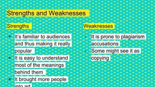 Strengths and Weaknesses
Strengths
+ It’s familiar to audiences
and thus making it really
popular
+ It is easy to understand
most of the meanings
behind them
+ It brought more people
Weaknesses
- It is prone to plagiarism
accusations
- Some might see it as
copying
 