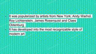 - It was popularized by artists from New York: Andy Warhol,
Roy Lichtenstein, James Rosenquist and Claes
Oldenburg
- It has developed into the most recognizable style of
modern art
 