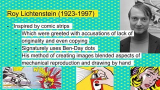 Roy Lichtenstein (1923-1997)
- Inspired by comic strips
- Which were greeted with accusations of lack of
originality and even copying
- Signaturely uses Ben-Day dots
- His method of creating images blended aspects of
mechanical reproduction and drawing by hand
 