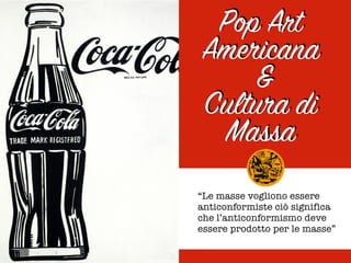 Pop Art
Americana
&
Cultura di
Massa
“Le masse vogliono essere
anticonformiste ciò significa
che l’anticonformismo deve
essere prodotto per le masse”
 