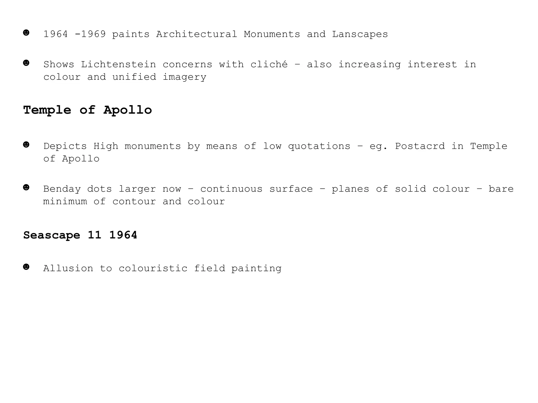 1964 -1969 paints Architectural Monuments and Lanscapes Shows Lichtenstein concerns with cliché – also increasing interest in colour and unified imagery Temple of Apollo Depicts High monuments by means of low quotations – eg. Postacrd in Temple of Apollo Benday dots larger now – continuous surface – planes of solid colour – bare minimum of contour and colour Seascape 11 1964 Allusion to colouristic field painting 
