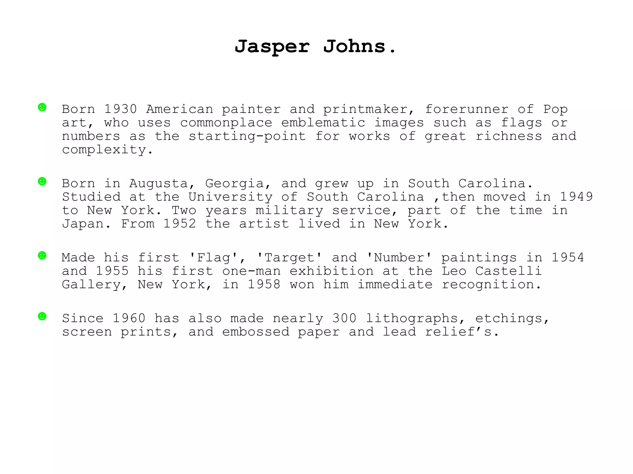 Jasper Johns. Born 1930 American painter and printmaker, forerunner of Pop art, who uses commonplace emblematic images such as flags or numbers as the starting-point for works of great richness and complexity.  Born in Augusta, Georgia, and grew up in South Carolina. Studied at the University of South Carolina ,then moved in 1949 to New York. Two years military service, part of the time in Japan. From 1952 the artist lived in New York.  Made his first 'Flag', 'Target' and 'Number' paintings in 1954 and 1955 his first one-man exhibition at the Leo Castelli Gallery, New York, in 1958 won him immediate recognition.  Since 1960 has also made nearly 300 lithographs, etchings, screen prints, and embossed paper and lead relief’s. 