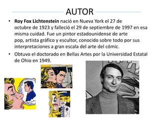 AUTOR
• Roy Fox Lichtenstein nació en Nueva York el 27 de
octubre de 1923 y falleció el 29 de septiembre de 1997 en esa
misma cuidad. Fue un pintor estadounidense de arte
pop, artista gráfico y escultor, conocido sobre todo por sus
interpretaciones a gran escala del arte del cómic.
• Obtuvo el doctorado en Bellas Artes por la Universidad Estatal
de Ohio en 1949.
 