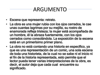 ARGUMENTO
• Escena que representa: retrato.
• La obra es una mujer rubia con los ojos cerrados, le cae
unas cuantas lagrimas por su mejilla, su rostro de
enamorada refleja tristeza; la mujer está acompañada de
un hombre, él la abraza fuertemente, con los ojos
cerrados como consolándola. La exposición de la escena
está en un primerísimo primer plano.
• La obra no está contando una historia en específico, ya
que es una representación de un comic, una sola escena
de toda una historieta, de la cual no se sabe ni el inicio ni
el fin de la historia representada, esto permite que el
lector pueda tener varias interpretaciones de la obra, es
decir, el autor deja que cada cual encuentre su
significado.
 
