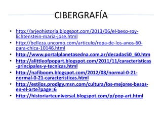 CIBERGRAFÍA
• http://arjeohistoria.blogspot.com/2013/06/el-beso-roy-
lichtenstein-maria-jose.html
• http://belleza.uncomo.com/articulo/ropa-de-los-anos-60-
para-chica-10146.html
• http://www.portalplanetasedna.com.ar/decadas50_60.htm
• http://alittleofpopart.blogspot.com/2011/11/caracteristicas
-principales-y-tecnicas.html
• http://nafiboom.blogspot.com/2012/08/normal-0-21-
normal-0-21-caracteristicas.html
• http://estilos.prodigy.msn.com/cultura/los-mejores-besos-
en-el-arte?page=6
• http://historiarteuniversal.blogspot.com/p/pop-art.html
 