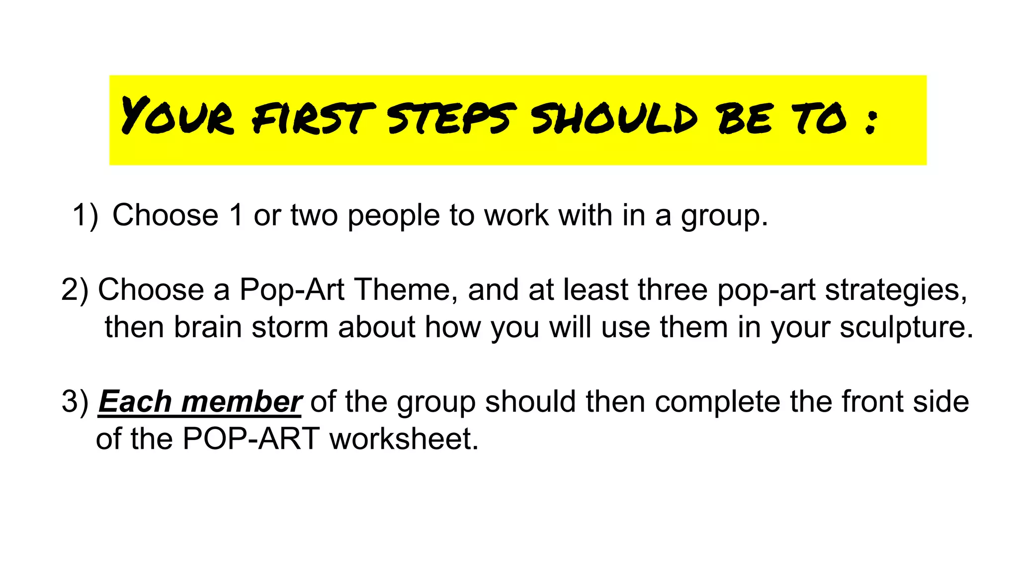 1) Choose 1 or two people to work with in a group.
2) Choose a Pop-Art Theme, and at least three pop-art strategies,
then brain storm about how you will use them in your sculpture.
3) Each member of the group should then complete the front side
of the POP-ART worksheet.
Your first steps should be to :
 