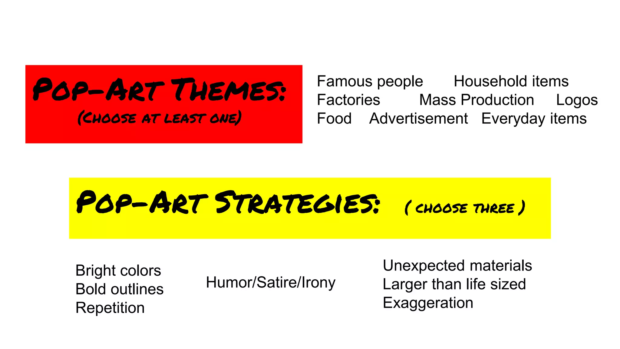 Pop-Art Strategies: ( choose three )
Pop-Art Themes:
(Choose at least one)
Famous people Household items
Factories Mass Production Logos
Food Advertisement Everyday items
Bright colors
Bold outlines
Repetition
Humor/Satire/Irony
Unexpected materials
Larger than life sized
Exaggeration
 