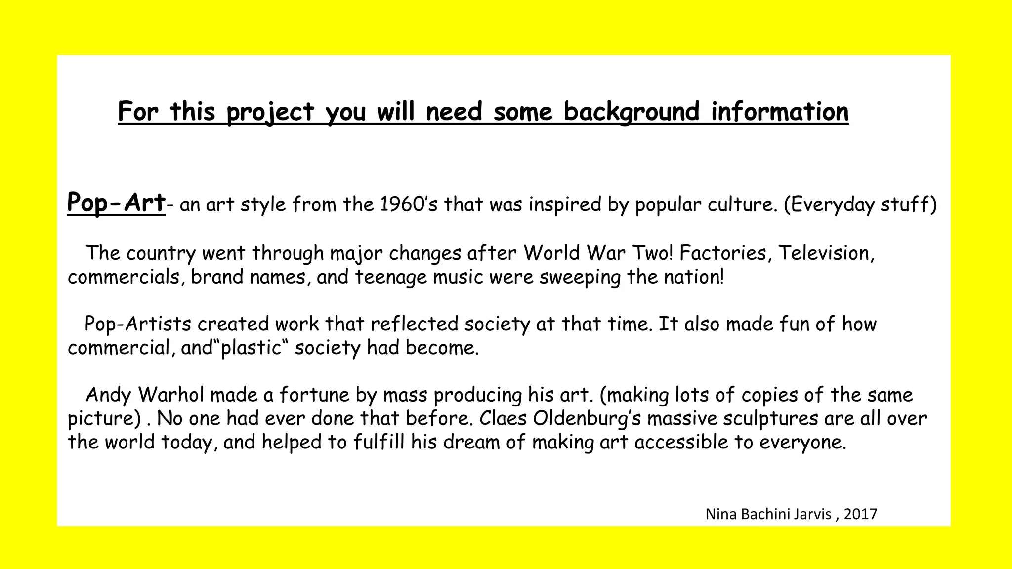 For this project you will need some background information
Pop-Art- an art style from the 1960’s that was inspired by popular culture. (Everyday stuff)
The country went through major changes after World War Two! Factories, Television,
commercials, brand names, and teenage music were sweeping the nation!
Pop-Artists created work that reflected society at that time. It also made fun of how
commercial, and“plastic“ society had become.
Andy Warhol made a fortune by mass producing his art. (making lots of copies of the same
picture) . No one had ever done that before. Claes Oldenburg’s massive sculptures are all over
the world today, and helped to fulfill his dream of making art accessible to everyone.
Nina Bachini Jarvis , 2017
 