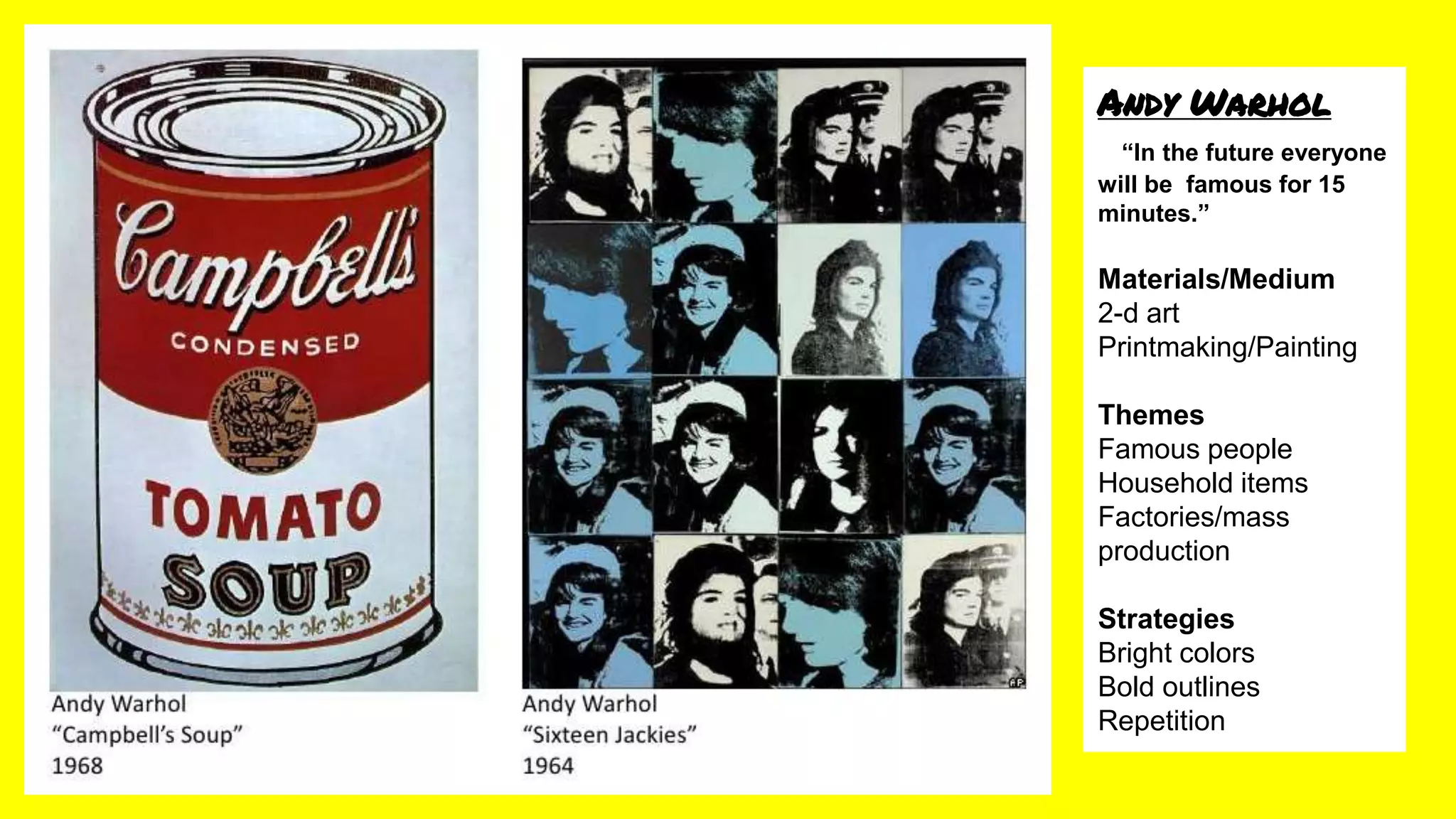 Andy Warhol
“In the future everyone
will be famous for 15
minutes.”
Materials/Medium
2-d art
Printmaking/Painting
Themes
Famous people
Household items
Factories/mass
production
Strategies
Bright colors
Bold outlines
Repetition
 