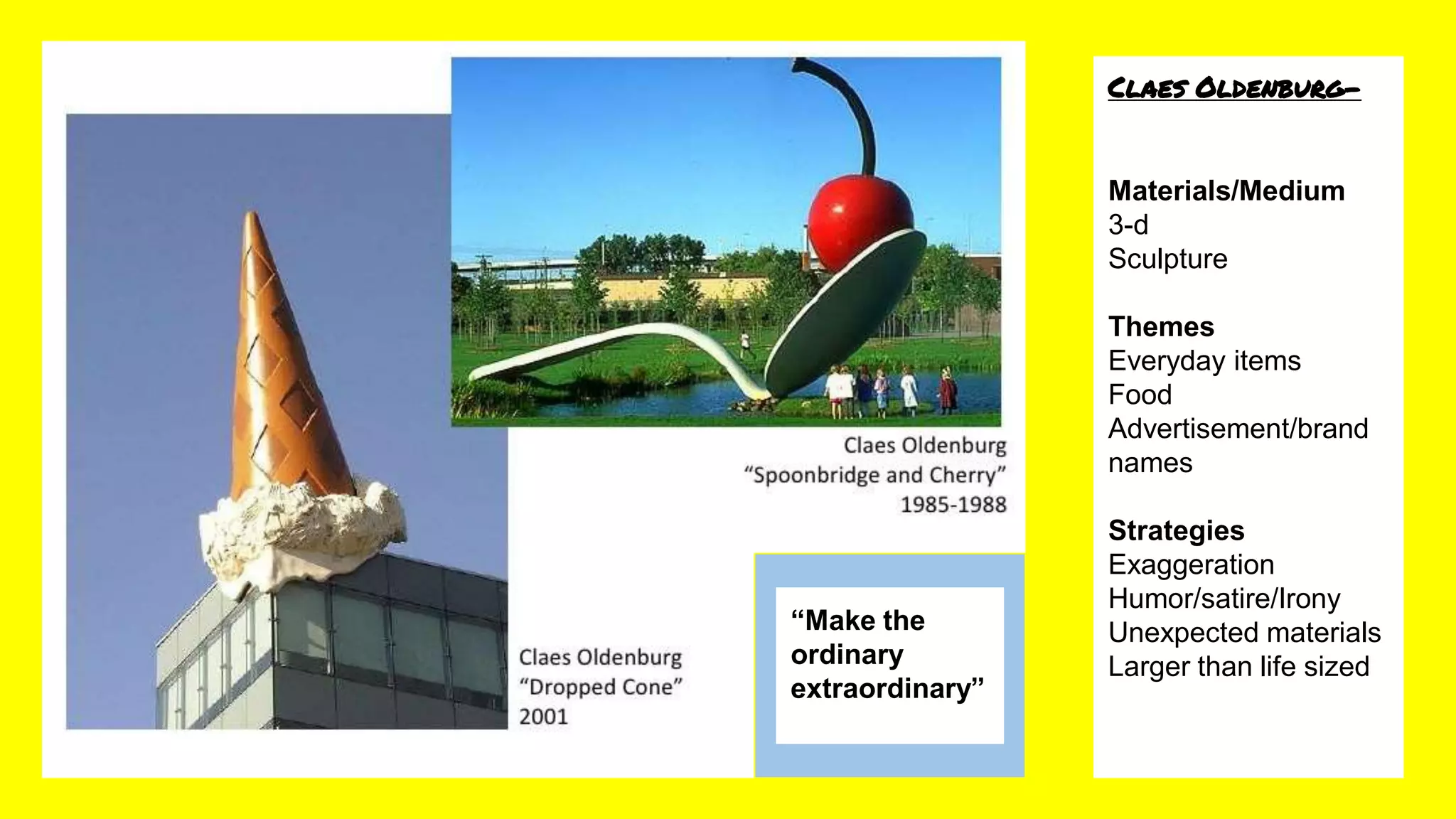 Claes Oldenburg-
Materials/Medium
3-d
Sculpture
Themes
Everyday items
Food
Advertisement/brand
names
Strategies
Exaggeration
Humor/satire/Irony
Unexpected materials
Larger than life sized
“Make the
ordinary
extraordinary”
 