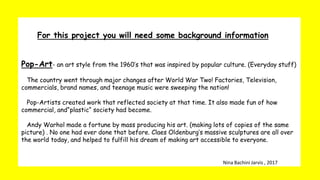 For this project you will need some background information
Pop-Art- an art style from the 1960’s that was inspired by popular culture. (Everyday stuff)
The country went through major changes after World War Two! Factories, Television,
commercials, brand names, and teenage music were sweeping the nation!
Pop-Artists created work that reflected society at that time. It also made fun of how
commercial, and“plastic“ society had become.
Andy Warhol made a fortune by mass producing his art. (making lots of copies of the same
picture) . No one had ever done that before. Claes Oldenburg’s massive sculptures are all over
the world today, and helped to fulfill his dream of making art accessible to everyone.
Nina Bachini Jarvis , 2017
 