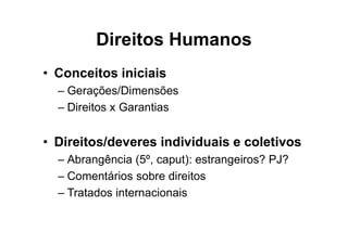 Direitos Humanos
• Conceitos iniciais
– Gerações/Dimensões
– Direitos x Garantias
• Direitos/deveres individuais e coletivos
– Abrangência (5º, caput): estrangeiros? PJ?
– Comentários sobre direitos
– Tratados internacionais
 
