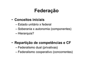 Federação
• Conceitos iniciais
– Estado unitário x federal
– Soberania x autonomia (componentes)
– Hierarquia?
• Repartição de competências e CF
– Federalismo dual (privativas)
– Federalismo cooperativo (concorrentes)
 