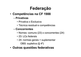 Federação
• Competências na CF 1988
– Privativas
• Privativa x Exclusiva
• Técnica residual e competências
– Concorrentes
• Nomes: comuns (23) x concorrentes (24)
• 23: LCs federais
• 24: normas gerais + suplementar
OBS: supletiva (§ 4º)
• Outras questões federativas
 