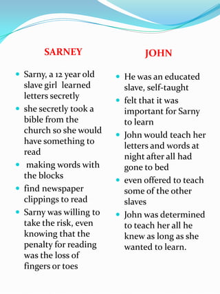SARNEYJOHNSarny, a 12 year old slave girl  learned letters secretlyshe secretly took a bible from the church so she would have something to readmaking words with the blocks find newspaper clippings to readSarny was willing to take the risk, even knowing that the penalty for reading was the loss of fingers or toes He was an educated slave, self-taught felt that it was important for Sarny to learn John would teach her letters and words at night after all had gone to bedeven offered to teach some of the other slavesJohn was determined to teach her all he knew as long as she wanted to learn.