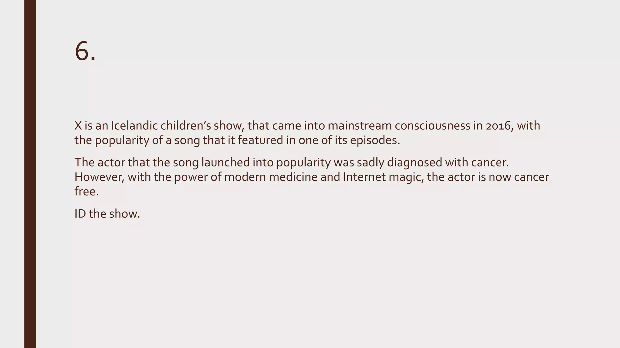 6.
X is an Icelandic children’s show, that came into mainstream consciousness in 2016, with
the popularity of a song that it featured in one of its episodes.
The actor that the song launched into popularity was sadly diagnosed with cancer.
However, with the power of modern medicine and Internet magic, the actor is now cancer
free.
ID the show.
 