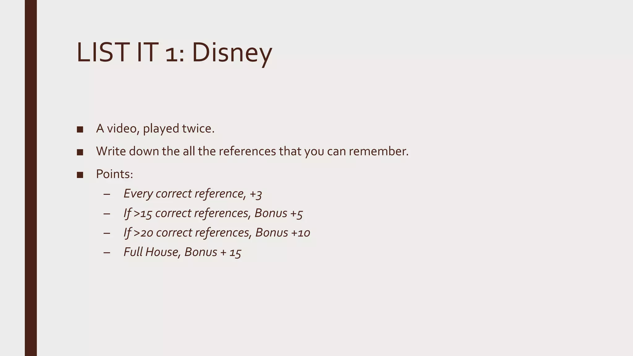 LIST IT 1: Disney
■ A video, played twice.
■ Write down the all the references that you can remember.
■ Points:
– Every correct reference, +3
– If >15 correct references, Bonus +5
– If >20 correct references, Bonus +10
– Full House, Bonus + 15
 