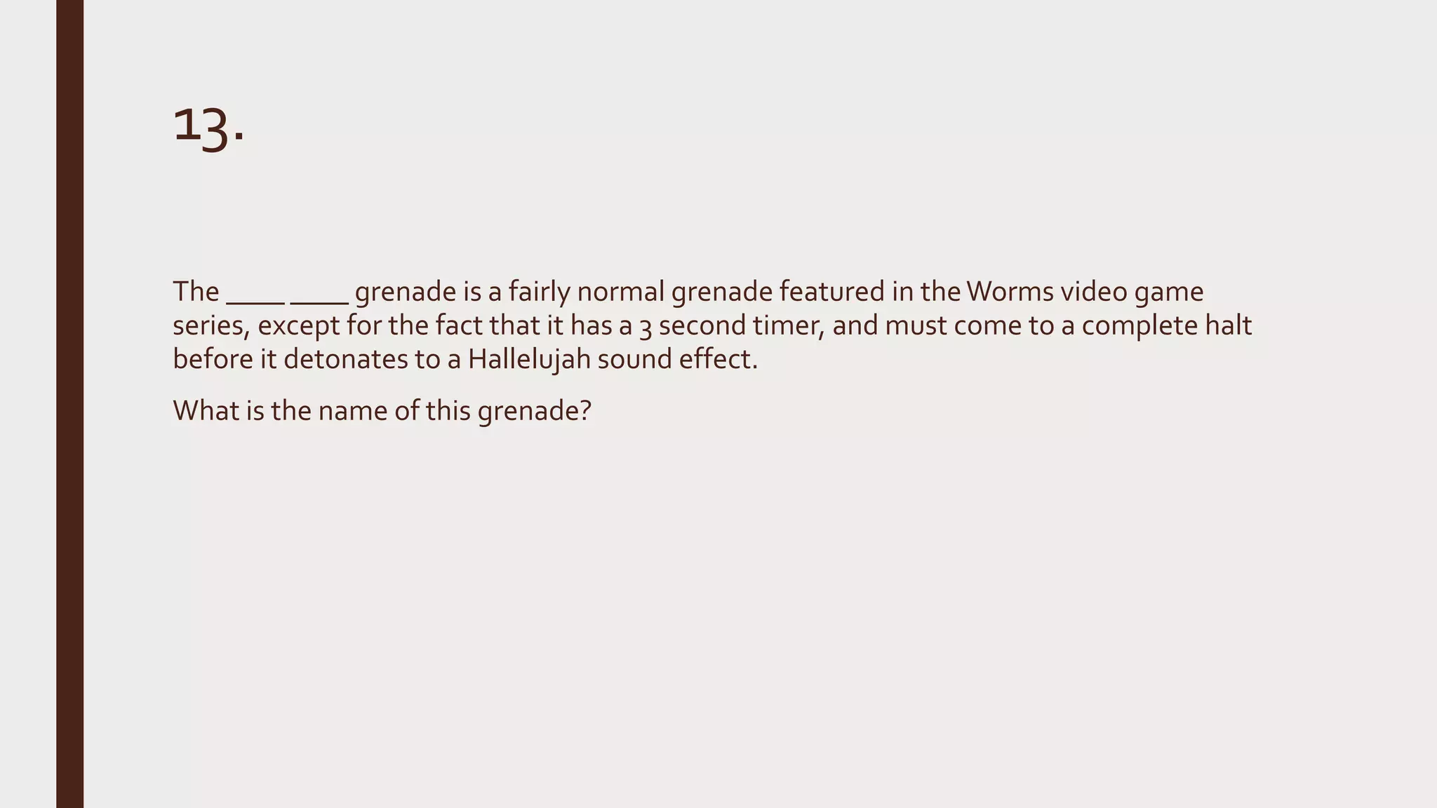 13.
The ____ ____ grenade is a fairly normal grenade featured in theWorms video game
series, except for the fact that it has a 3 second timer, and must come to a complete halt
before it detonates to a Hallelujah sound effect.
What is the name of this grenade?
 