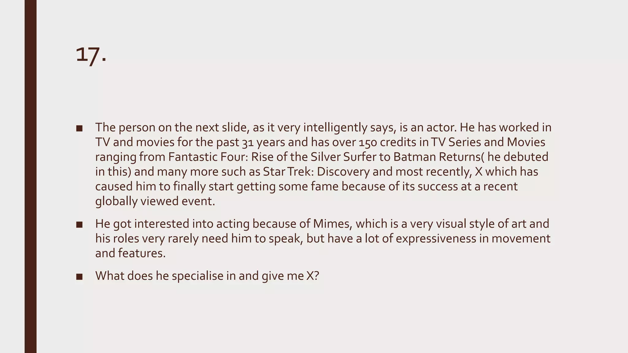 17.
■ The person on the next slide, as it very intelligently says, is an actor. He has worked in
TV and movies for the past 31 years and has over 150 credits inTV Series and Movies
ranging from Fantastic Four: Rise of the Silver Surfer to Batman Returns( he debuted
in this) and many more such as StarTrek: Discovery and most recently, X which has
caused him to finally start getting some fame because of its success at a recent
globally viewed event.
■ He got interested into acting because of Mimes, which is a very visual style of art and
his roles very rarely need him to speak, but have a lot of expressiveness in movement
and features.
■ What does he specialise in and give me X?
 