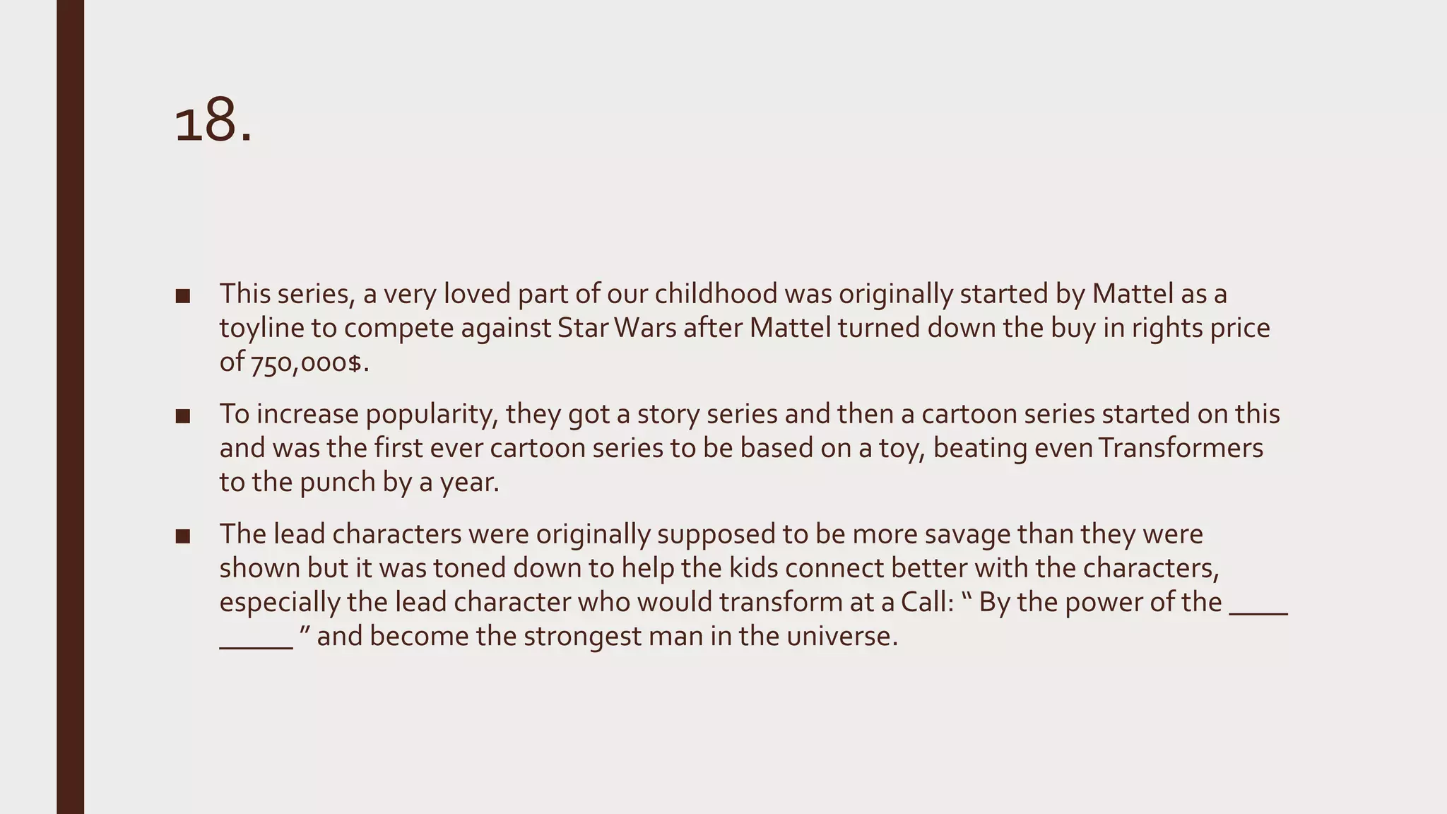 18.
■ This series, a very loved part of our childhood was originally started by Mattel as a
toyline to compete against StarWars after Mattel turned down the buy in rights price
of 750,000$.
■ To increase popularity, they got a story series and then a cartoon series started on this
and was the first ever cartoon series to be based on a toy, beating evenTransformers
to the punch by a year.
■ The lead characters were originally supposed to be more savage than they were
shown but it was toned down to help the kids connect better with the characters,
especially the lead character who would transform at a Call: “ By the power of the ____
_____ ” and become the strongest man in the universe.
 