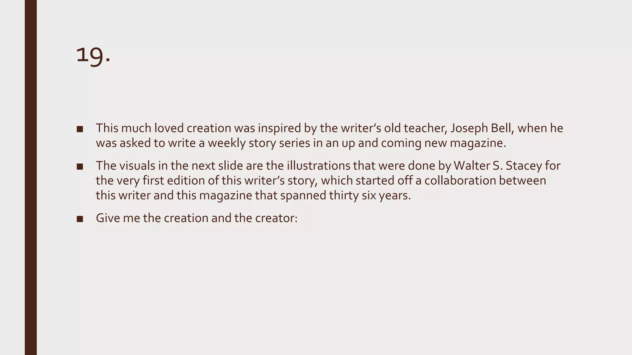 19.
■ This much loved creation was inspired by the writer’s old teacher, Joseph Bell, when he
was asked to write a weekly story series in an up and coming new magazine.
■ The visuals in the next slide are the illustrations that were done by Walter S. Stacey for
the very first edition of this writer’s story, which started off a collaboration between
this writer and this magazine that spanned thirty six years.
■ Give me the creation and the creator:
 