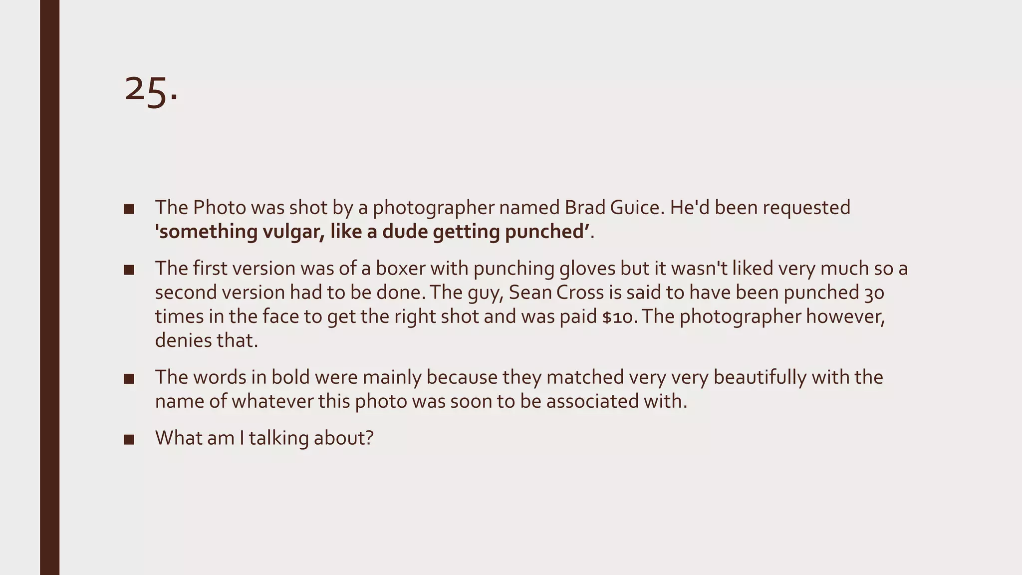 25.
■ The Photo was shot by a photographer named Brad Guice. He'd been requested
'something vulgar, like a dude getting punched’.
■ The first version was of a boxer with punching gloves but it wasn't liked very much so a
second version had to be done.The guy, Sean Cross is said to have been punched 30
times in the face to get the right shot and was paid $10.The photographer however,
denies that.
■ The words in bold were mainly because they matched very very beautifully with the
name of whatever this photo was soon to be associated with.
■ What am I talking about?
 