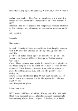 http://dx.doi.org.lopes.idm.oclc.or g/10.1186/s12879-019-3813-x
analysis and studies. Therefore, we developed a new analytical
model based on quantitative measurement of serum markers of
HBV
infection. The model explains the complicated immune response
to this infection; the advantages of quantitative detection could
be
fully applied.
Methods
Data source
In total, 128 original data were collected from hospital patients
with HBV infection (defined as HBsAg, HBeAg, anti-HBe or
anti-HBc
positive; 76 males; mean age of all patients 57.4 [+ or -] 13.6
years) at the Second Affiliated Hospital of Dalian Medical
University,
China. These patients were newly diagnosed by their physicians
and blood samples were collected before they received antiviral
treatment. There is seroconversion from an HBeAg-positive
phase to an HBeAg-negative, and anti-HBe-positive phase
during the
natural course of infection [13]. Of 128 such patients, 23, 18
and 87 cases were respectively in HBeAg-positive, HBeAg-
negative, and
anti-HBe-positive phase.
Laboratory tests
HBV markers (HBsAg, anti-HBs, HBeAg, anti-HBe, and anti-
HBc) were measured using a chemiluminescent microparticle
immunoassay (Cobas E601 analyzer; F. Hoffmann-La Roche
 