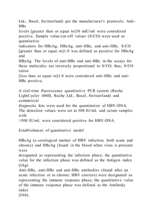 Ltd., Basel, Switzerland) per the manufacturer's protocols. Anti -
HBs
levels [greater than or equai to]10 mIU/ml were considered
positive. Sample value/cut-off values (S/CO) were used as
quantitative
indicators for HBsAg, HBeAg, anti-HBe, and anti-HBc. S/CO
[greater than or equai to]1.0 was defined as positive for HBsAg
and
HBeAg. The levels of anti-HBe and anti-HBc in the assays for
these molecules are inversely proportional to S/CO; thus, S/CO
ratios
[less than or equai to]1.0 were considered anti-HBe and anti-
HBc positive.
A real-time fluorescence quantitative PCR system (Roche
LightCycler 480II, Roche Ltd., Basel, Switzerland) and
commercial
diagnostic kits were used for the quantitation of HBV-DNA.
The detection values were set at 500 IU/mL and serum samples
with
>500 IU/mL were considered positive for HBV-DNA.
Establishment of quantitative model
HBsAg (a serological marker of HBV infection, both acute and
chronic) and HBeAg (found in the blood when virus is present)
were
designated as representing the infection phase; the quantitative
value for the infection phase was defined as the Antigen index
(IAg).
Anti-HBs, anti-HBe and anti-HBc antibodies (found after an
acute infection or in chronic HBV carriers) were designated as
representing the immune response phase; the quantitative value
of the immune response phase was defined as the Antibody
index
(IAb).
 