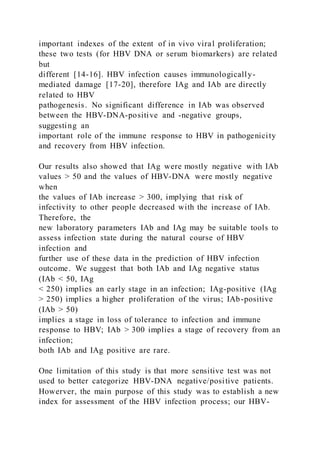 important indexes of the extent of in vivo viral proliferation;
these two tests (for HBV DNA or serum biomarkers) are related
but
different [14-16]. HBV infection causes immunologically-
mediated damage [17-20], therefore IAg and IAb are directly
related to HBV
pathogenesis. No significant difference in IAb was observed
between the HBV-DNA-positive and -negative groups,
suggesting an
important role of the immune response to HBV in pathogenicity
and recovery from HBV infection.
Our results also showed that IAg were mostly negative with IAb
values > 50 and the values of HBV-DNA were mostly negative
when
the values of IAb increase > 300, implying that risk of
infectivity to other people decreased with the increase of IAb.
Therefore, the
new laboratory parameters IAb and IAg may be suitable tools to
assess infection state during the natural course of HBV
infection and
further use of these data in the prediction of HBV infection
outcome. We suggest that both IAb and IAg negative status
(IAb < 50, IAg
< 250) implies an early stage in an infection; IAg-positive (IAg
> 250) implies a higher proliferation of the virus; IAb-positive
(IAb > 50)
implies a stage in loss of tolerance to infection and immune
response to HBV; IAb > 300 implies a stage of recovery from an
infection;
both IAb and IAg positive are rare.
One limitation of this study is that more sensitive test was not
used to better categorize HBV-DNA negative/positive patients.
Howerver, the main purpose of this study was to establish a new
index for assessment of the HBV infection process; our HBV-
 