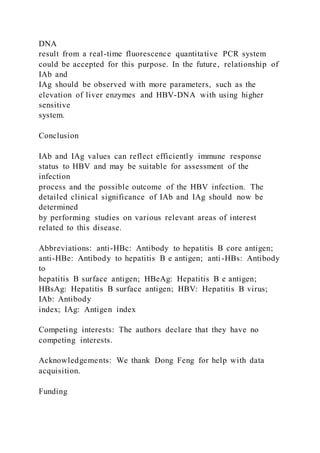 DNA
result from a real-time fluorescence quantitative PCR system
could be accepted for this purpose. In the future, relationship of
IAb and
IAg should be observed with more parameters, such as the
elevation of liver enzymes and HBV-DNA with using higher
sensitive
system.
Conclusion
IAb and IAg values can reflect efficiently immune response
status to HBV and may be suitable for assessment of the
infection
process and the possible outcome of the HBV infection. The
detailed clinical significance of IAb and IAg should now be
determined
by performing studies on various relevant areas of interest
related to this disease.
Abbreviations: anti-HBc: Antibody to hepatitis B core antigen;
anti-HBe: Antibody to hepatitis B e antigen; anti-HBs: Antibody
to
hepatitis B surface antigen; HBeAg: Hepatitis B e antigen;
HBsAg: Hepatitis B surface antigen; HBV: Hepatitis B virus;
IAb: Antibody
index; IAg: Antigen index
Competing interests: The authors declare that they have no
competing interests.
Acknowledgements: We thank Dong Feng for help with data
acquisition.
Funding
 