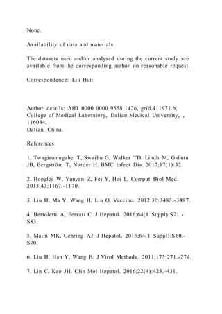 None.
Availability of data and materials
The datasets used and/or analysed during the current study are
available from the corresponding author on reasonable request.
Correspondence: Liu Hui:
Author details: Aff1 0000 0000 9558 1426, grid.411971.b,
College of Medical Laboratory, Dalian Medical University, ,
116044,
Dalian, China.
References
1. Twagirumugabe T, Swaibu G, Walker TD, Lindh M, Gahutu
JB, Bergström T, Norder H. BMC Infect Dis. 2017;17(1):32.
2. Hongfei W, Yunyan Z, Fei Y, Hui L. Comput Biol Med.
2013;43:1167.-1170.
3. Liu H, Ma Y, Wang H, Liu Q. Vaccine. 2012;30:3483.-3487.
4. Bertoletti A, Ferrari C. J Hepatol. 2016;64(1 Suppl):S71.-
S83.
5. Maini MK, Gehring AJ. J Hepatol. 2016;64(1 Suppl):S60.-
S70.
6. Liu H, Han Y, Wang B. J Virol Methods. 2011;173:271.-274.
7. Lin C, Kao JH. Clin Mol Hepatol. 2016;22(4):423.-431.
 