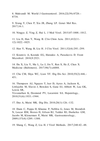 8. Makvandi M. World J Gastroenterol. 2016;22(39):8720.-
8734.
9. Xiang Y, Chen P, Xia JR, Zhang LP. Genet Mol Res.
2017;16:1.
10. Ningyu Z, Ying Z, Hui L. J Med Virol. 2015;87:1008.-1012.
11. Liu H, Han Y, Wang B. Clin Chim Acta. 2011;412(11-
12):1022.-1025.
12. Han Y, Wang B, Liu H. J Clin Virol. 2011;52(4):295.-299.
13. Kramvis A, Kostaki EG, Hatzakis A, Paraskevis D. Front
Microbiol. 2018;9:2521.
14. Du X, Liu Y, Ma L, Lu J, Jin Y, Ren S, He Z, Chen X.
Medicine (Baltimore). 2017;96(7):e6088.
15. Chu CM, Shyu WC, Liaw YF. Dig Dis Sci. 2010;55(2):446.-
451.
16. Thompson AJ, Nguyen T, Iser D, Ayres A, Jackson K,
Littlejohn M, Slavin J, Bowden S, Gane EJ, Abbott W, Lau GK,
Lewin SR,
Visvanathan K, Desmond PV, Locarnini SA. Hepatology..
2010;51(6):1933.-1944.
17. Das A, Maini MK. Dig Dis. 2010;28(1):126.-132.
18. Dunn C, Peppa D, Khanna P, Nebbia G, Jones M, Brendish
N, Lascar RM, Brown D, Gilson RJ, Tedder RJ, Dusheiko GM,
Jacobs M, Klenerman P, Maini MK. Gastroenterology..
2009;137(4):1289.-1300.
19. Shang C, Wang Z, Liu H. J Virol Methods. 2017;240:42.-48.
 
