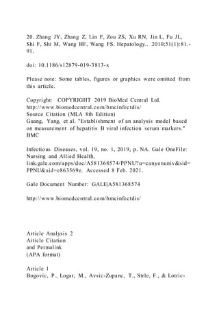 20. Zhang JY, Zhang Z, Lin F, Zou ZS, Xu RN, Jin L, Fu JL,
Shi F, Shi M, Wang HF, Wang FS. Hepatology.. 2010;51(1):81.-
91.
doi: 10.1186/s12879-019-3813-x
Please note: Some tables, figures or graphics were omitted from
this article.
Copyright: COPYRIGHT 2019 BioMed Central Ltd.
http://www.biomedcentral.com/bmcinfectdis/
Source Citation (MLA 8th Edition)
Guang, Yang, et al. "Establishment of an analysis model based
on measurement of hepatitis B viral infection serum markers."
BMC
Infectious Diseases, vol. 19, no. 1, 2019, p. NA. Gale OneFile:
Nursing and Allied Health,
link.gale.com/apps/doc/A581368574/PPNU?u=canyonuniv&sid=
PPNU&xid=e863569e. Accessed 8 Feb. 2021.
Gale Document Number: GALE|A581368574
http://www.biomedcentral.com/bmcinfectdis/
Article Analysis 2
Article Citation
and Permalink
(APA format)
Article 1
Bogovic, P., Logar, M., Avsic-Zupanc, T., Strle, F., & Lotric-
 