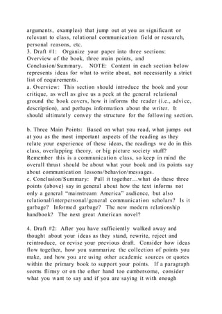 arguments, examples) that jump out at you as significant or
relevant to class, relational communication field or research,
personal reasons, etc.
3. Draft #1: Organize your paper into three sections:
Overview of the book, three main points, and
Conclusion/Summary. NOTE: Content in each section below
represents ideas for what to write about, not necessarily a strict
list of requirements.
a. Overview: This section should introduce the book and your
critique, as well as give us a peek at the general relational
ground the book covers, how it informs the reader (i.e., advi ce,
description), and perhaps information about the writer. It
should ultimately convey the structure for the following section.
b. Three Main Points: Based on what you read, what jumps out
at you as the most important aspects of the reading as they
relate your experience of these ideas, the readings we do in this
class, overlapping theory, or big picture society stuff?
Remember this is a communication class, so keep in mind the
overall thrust should be about what your book and its points say
about communication lessons/behavior/messages.
c. Conclusion/Summary: Pull it together…what do these three
points (above) say in general about how the text informs not
only a general “mainstream America” audience, but also
relational/interpersonal/general communication scholars? Is it
garbage? Informed garbage? The new modern relationship
handbook? The next great American novel?
4. Draft #2: After you have sufficiently walked away and
thought about your ideas as they stand, rewrite, reject and
reintroduce, or revise your previous draft. Consider how ideas
flow together, how you summarize the collection of points you
make, and how you are using other academic sources or quotes
within the primary book to support your points. If a paragraph
seems flimsy or on the other hand too cumbersome, consider
what you want to say and if you are saying it with enough
 